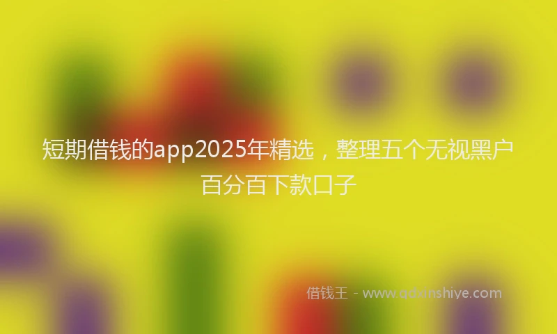 短期借钱的app2025年精选，整理五个无视黑户百分百下款口子
