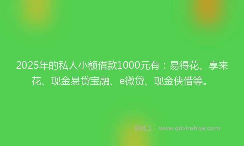 2025年的私人小额借款1000元有：易得花、享来花、现金易贷宝融、e微贷、现金侠借等。