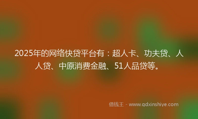 2025年的网络快贷平台有：超人卡、功夫贷、人人贷、中原消费金融、51人品贷等。