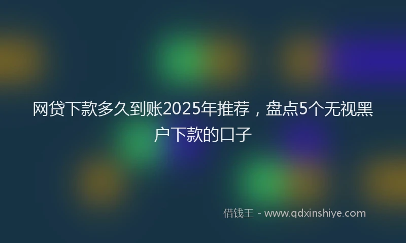 网贷下款多久到账2025年推荐，盘点5个无视黑户下款的口子