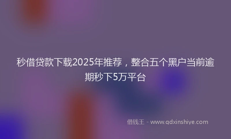 秒借贷款下载2025年推荐，整合五个黑户当前逾期秒下5万平台