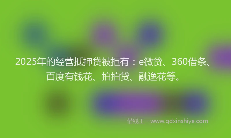2025年的经营抵押贷被拒有：e微贷、360借条、百度有钱花、拍拍贷、融逸花等。