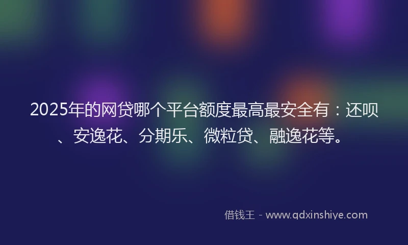 2025年的网贷哪个平台额度最高最安全有：还呗、安逸花、分期乐、微粒贷、融逸花等。