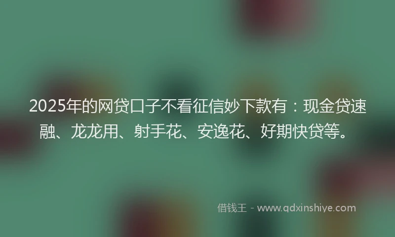 2025年的网贷口子不看征信妙下款有：现金贷速融、龙龙用、射手花、安逸花、好期快贷等。