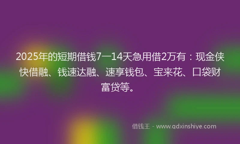 2025年的短期借钱7一14天急用借2万有：现金侠快借融、钱速达融、速享钱包、宝来花、口袋财富贷等。