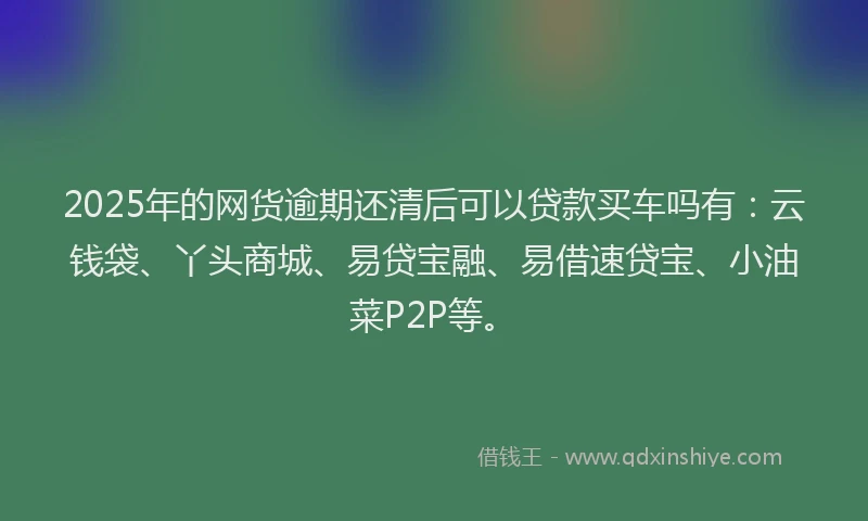2025年的网货逾期还清后可以贷款买车吗有：云钱袋、丫头商城、易贷宝融、易借速贷宝、小油菜P2P等。
