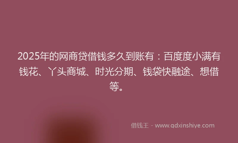 2025年的网商贷借钱多久到账有：百度度小满有钱花、丫头商城、时光分期、钱袋快融途、想借等。