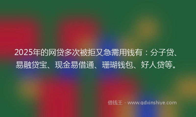 2025年的网贷多次被拒又急需用钱有：分子贷、易融贷宝、现金易借通、珊瑚钱包、好人贷等。
