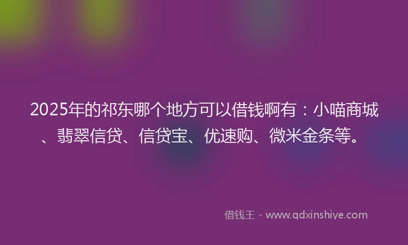 2025年的祁东哪个地方可以借钱啊有：小喵商城、翡翠信贷、信贷宝、优速购、微米金条等。