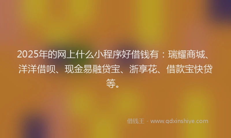 2025年的网上什么小程序好借钱有：瑞耀商城、洋洋借呗、现金易融贷宝、浙享花、借款宝快贷等。