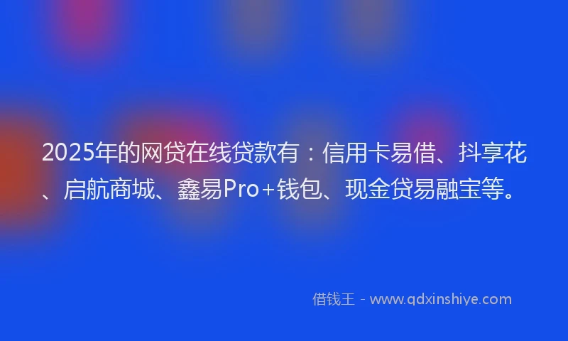 2025年的网贷在线贷款有：信用卡易借、抖享花、启航商城、鑫易Pro+钱包、现金贷易融宝等。