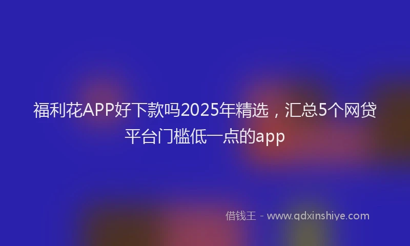 福利花APP好下款吗2025年精选，汇总5个网贷平台门槛低一点的app