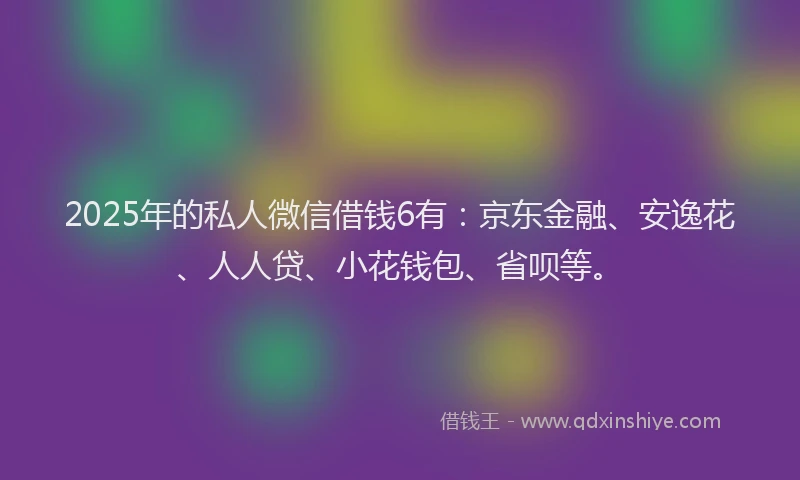 2025年的私人微信借钱6有：京东金融、安逸花、人人贷、小花钱包、省呗等。