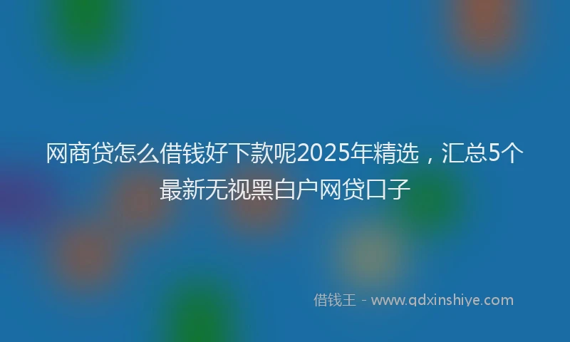 网商贷怎么借钱好下款呢2025年精选，汇总5个最新无视黑白户网贷口子