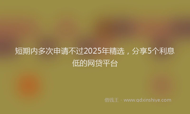短期内多次申请不过2025年精选，分享5个利息低的网贷平台