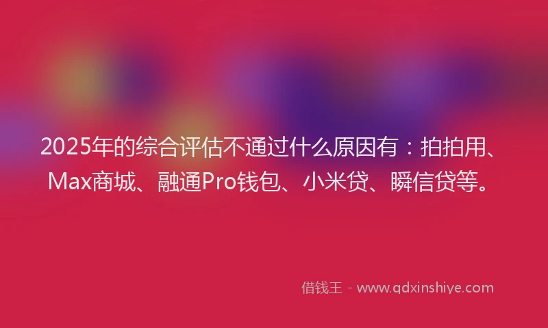 2025年的综合评估不通过什么原因有：拍拍用、Max商城、融通Pro钱包、小米贷、瞬信贷等。