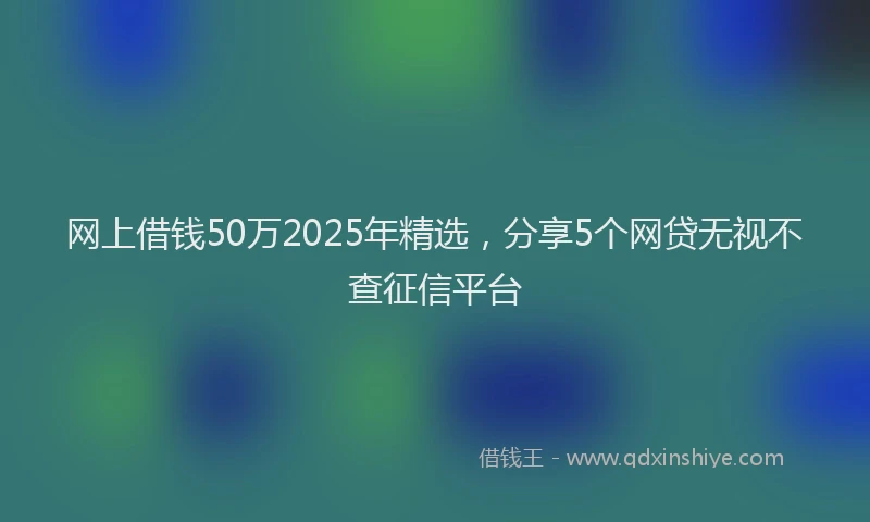 网上借钱50万2025年精选，分享5个网贷无视不查征信平台