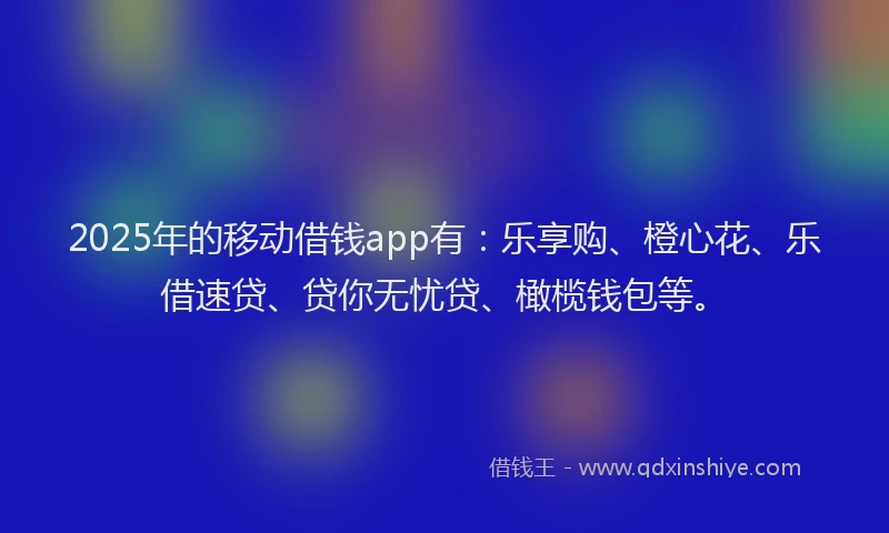 2025年的移动借钱app有：乐享购、橙心花、乐借速贷、贷你无忧贷、橄榄钱包等。