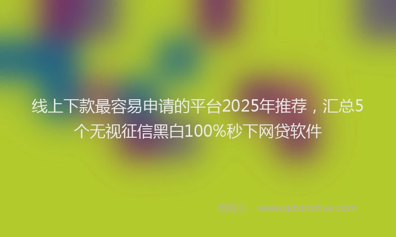 线上下款最容易申请的平台2025年推荐，汇总5个无视征信黑白100%秒下网贷软件