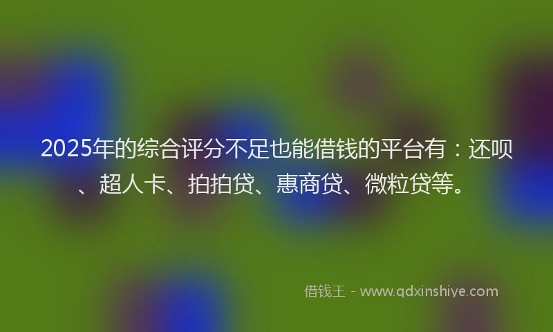 2025年的综合评分不足也能借钱的平台有：还呗、超人卡、拍拍贷、惠商贷、微粒贷等。