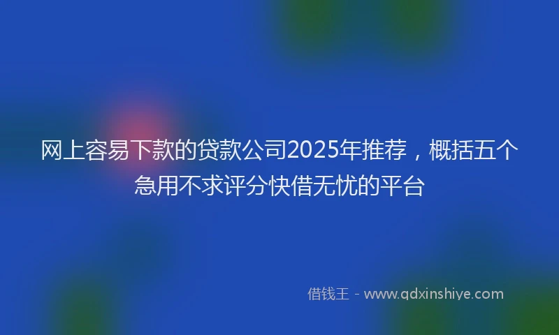 网上容易下款的贷款公司2025年推荐，概括五个急用不求评分快借无忧的平台