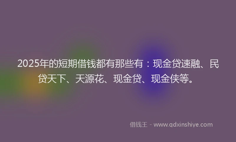 2025年的短期借钱都有那些有：现金贷速融、民贷天下、天源花、现金贷、现金侠等。
