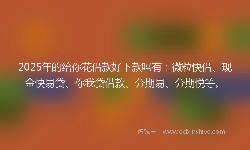 2025年的给你花借款好下款吗有：微粒快借、现金快易贷、你我贷借款、分期易、分期悦等。