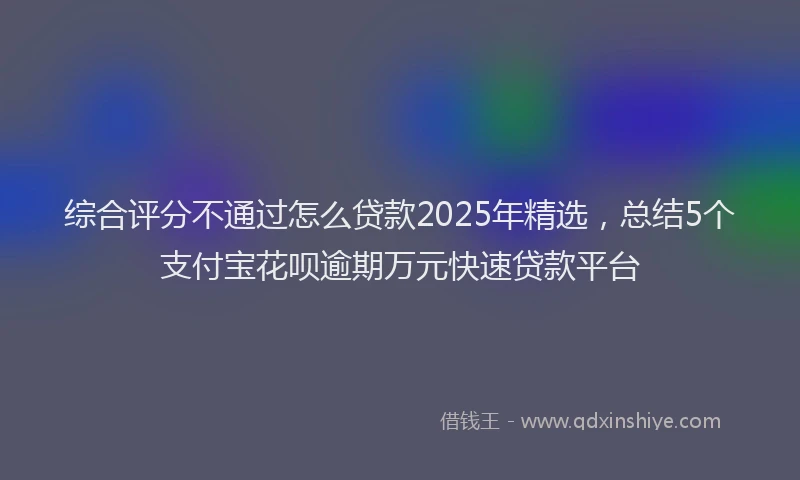 综合评分不通过怎么贷款2025年精选，总结5个支付宝花呗逾期万元快速贷款平台