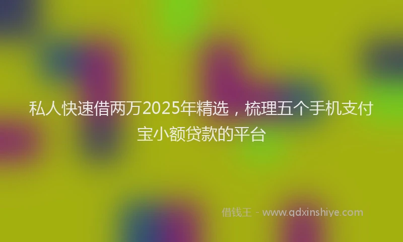 私人快速借两万2025年精选，梳理五个手机支付宝小额贷款的平台