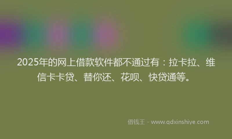 2025年的网上借款软件都不通过有：拉卡拉、维信卡卡贷、替你还、花呗、快贷通等。