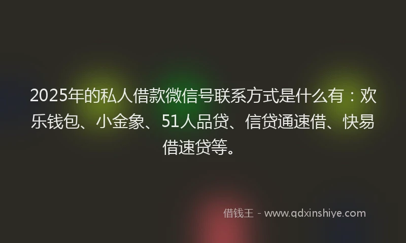 2025年的私人借款微信号联系方式是什么有：欢乐钱包、小金象、51人品贷、信贷通速借、快易借速贷等。