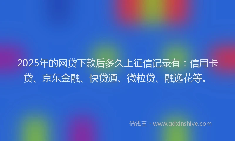 2025年的网贷下款后多久上征信记录有：信用卡贷、京东金融、快贷通、微粒贷、融逸花等。