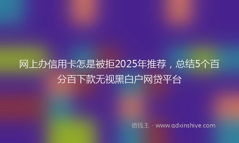 网上办信用卡怎是被拒2025年推荐，总结5个百分百下款无视黑白户网贷平台