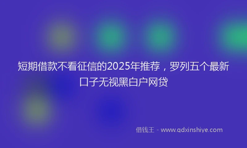 短期借款不看征信的2025年推荐，罗列五个最新口子无视黑白户网贷