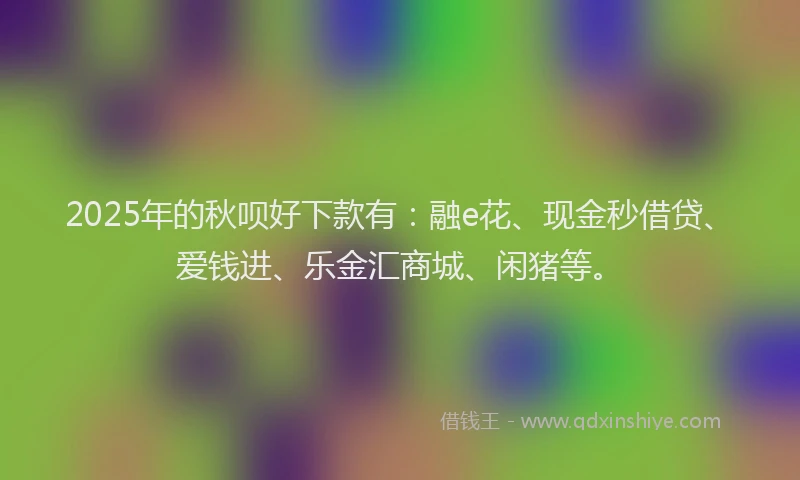 2025年的秋呗好下款有：融e花、现金秒借贷、爱钱进、乐金汇商城、闲猪等。