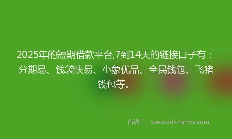 2025年的短期借款平台,7到14天的链接口子有：分期易、钱袋快易、小象优品、全民钱包、飞猪钱包等。