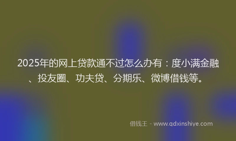 2025年的网上贷款通不过怎么办有：度小满金融、投友圈、功夫贷、分期乐、微博借钱等。