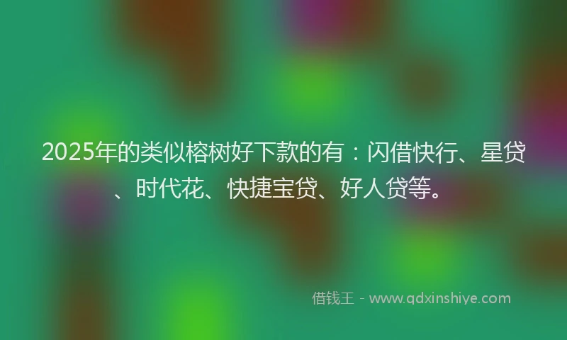 2025年的类似榕树好下款的有：闪借快行、星贷、时代花、快捷宝贷、好人贷等。