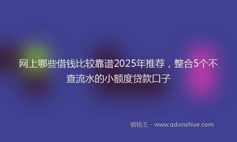 网上哪些借钱比较靠谱2025年推荐，整合5个不查流水的小额度贷款口子
