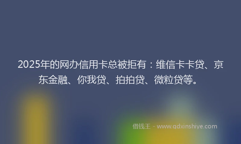 2025年的网办信用卡总被拒有：维信卡卡贷、京东金融、你我贷、拍拍贷、微粒贷等。