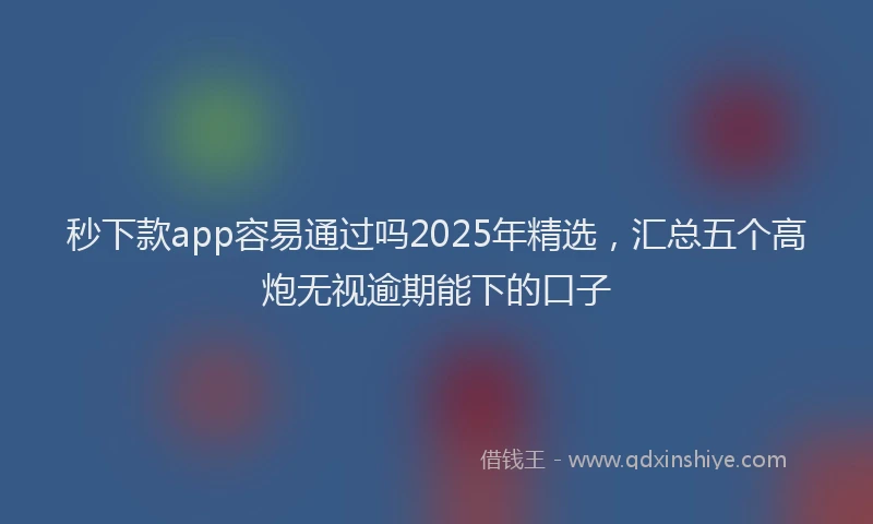 秒下款app容易通过吗2025年精选，汇总五个高炮无视逾期能下的口子