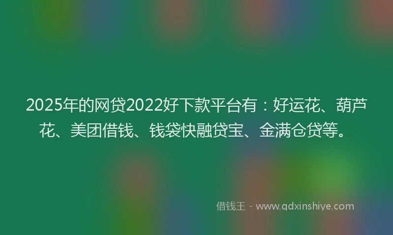 2025年的网贷2022好下款平台有：好运花、葫芦花、美团借钱、钱袋快融贷宝、金满仓贷等。