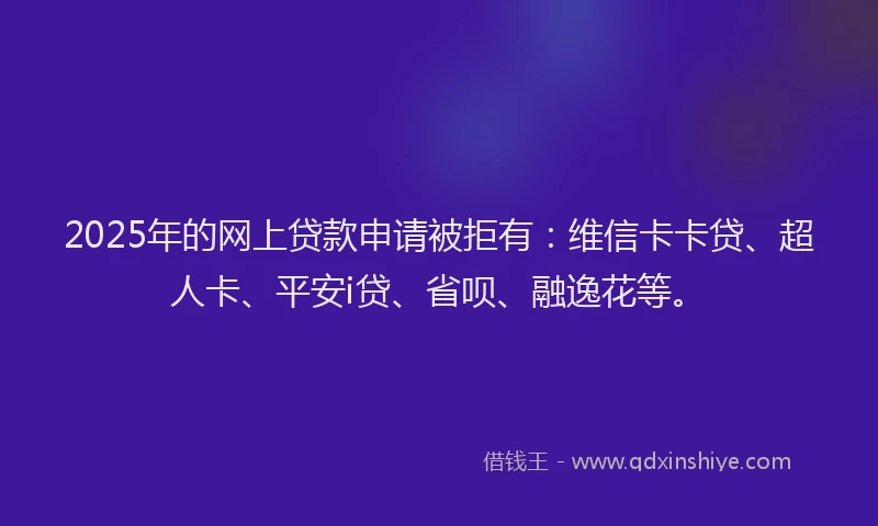 2025年的网上贷款申请被拒有：维信卡卡贷、超人卡、平安i贷、省呗、融逸花等。