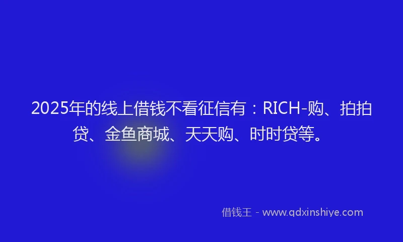 2025年的线上借钱不看征信有：RICH-购、拍拍贷、金鱼商城、天天购、时时贷等。