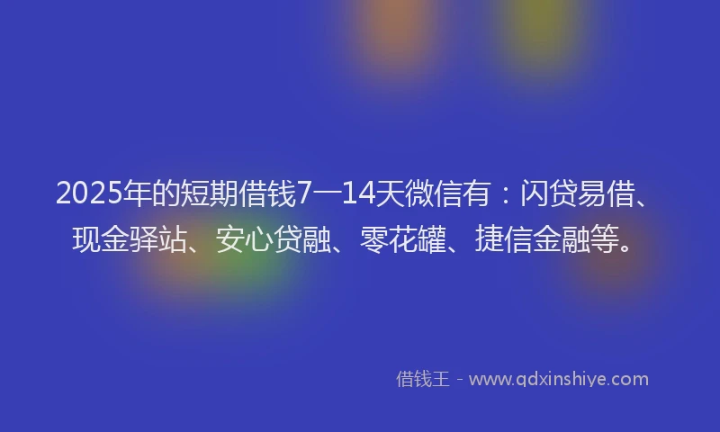 2025年的短期借钱7一14天微信有：闪贷易借、现金驿站、安心贷融、零花罐、捷信金融等。