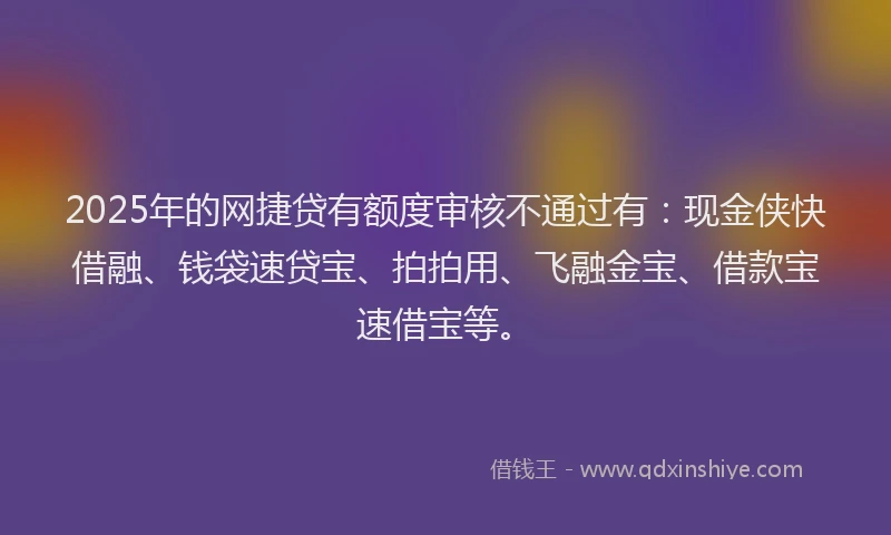 2025年的网捷贷有额度审核不通过有：现金侠快借融、钱袋速贷宝、拍拍用、飞融金宝、借款宝速借宝等。