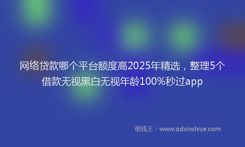 网络贷款哪个平台额度高2025年精选，整理5个借款无视黑白无视年龄100%秒过app