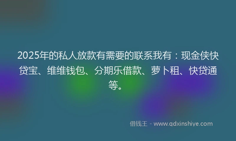 2025年的私人放款有需要的联系我有：现金侠快贷宝、维维钱包、分期乐借款、萝卜租、快贷通等。