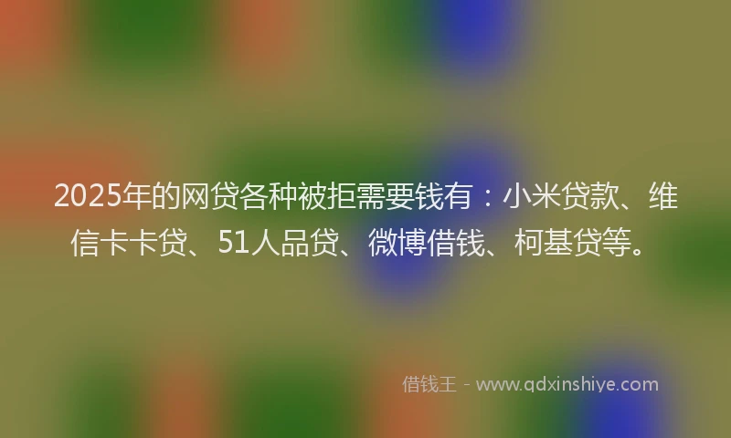 2025年的网贷各种被拒需要钱有：小米贷款、维信卡卡贷、51人品贷、微博借钱、柯基贷等。