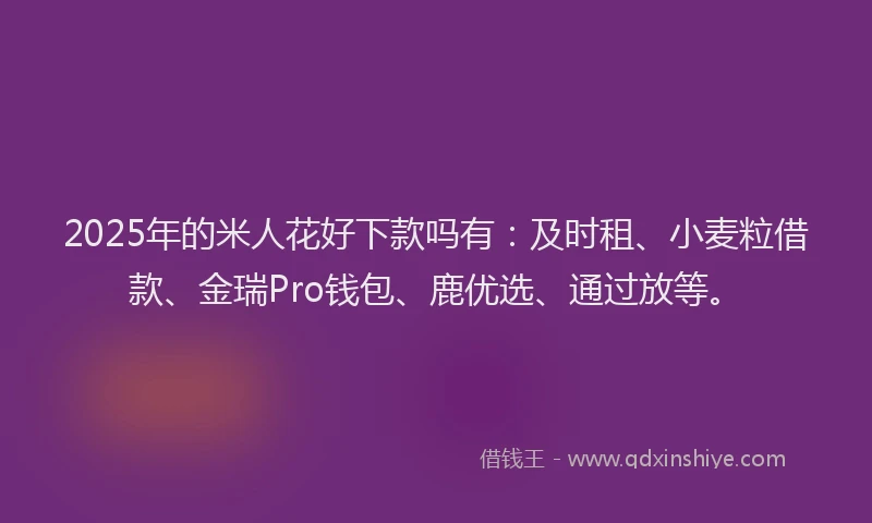 2025年的米人花好下款吗有：及时租、小麦粒借款、金瑞Pro钱包、鹿优选、通过放等。